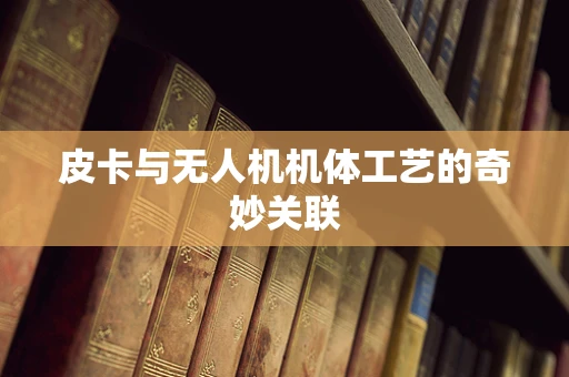 皮卡与无人机机体工艺的奇妙关联