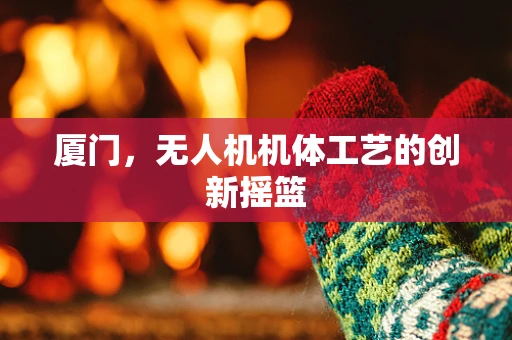 厦门，无人机机体工艺的创新摇篮