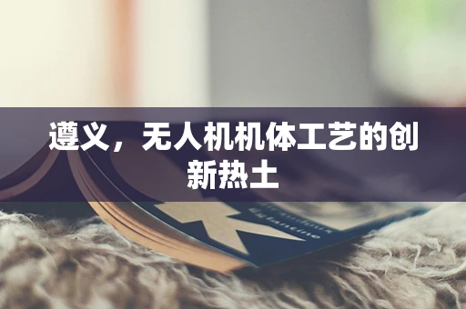 遵义，无人机机体工艺的创新热土