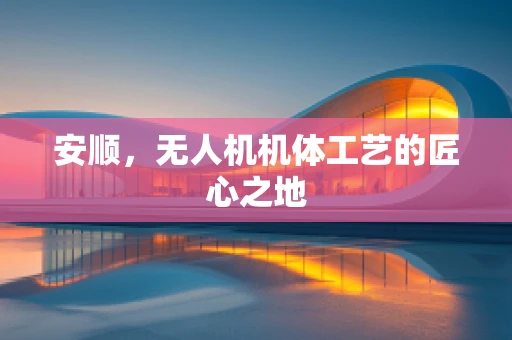 安顺，无人机机体工艺的匠心之地