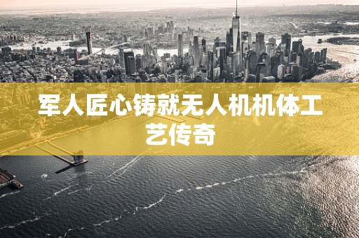 军人匠心铸就无人机机体工艺传奇