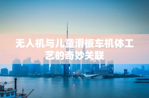 无人机与儿童滑板车机体工艺的奇妙关联