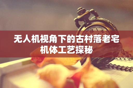无人机视角下的古村落老宅机体工艺探秘