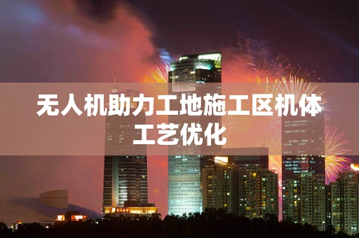 无人机助力工地施工区机体工艺优化