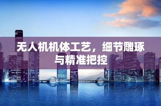无人机机体工艺，细节雕琢与精准把控