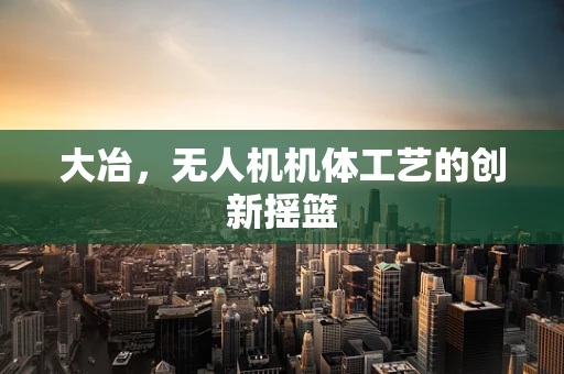 大冶，无人机机体工艺的创新摇篮