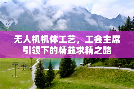 无人机机体工艺，工会主席引领下的精益求精之路