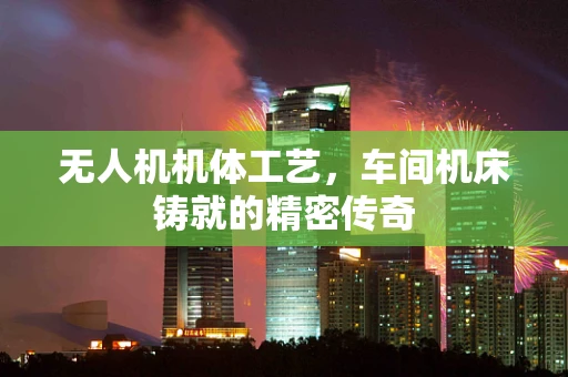 无人机机体工艺，车间机床铸就的精密传奇