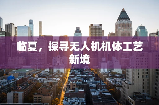 临夏，探寻无人机机体工艺新境