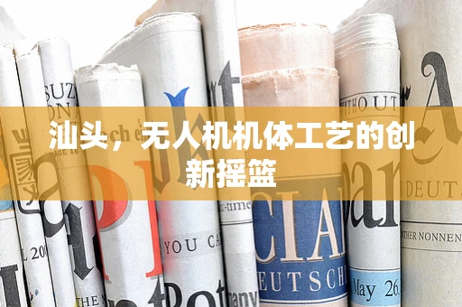 汕头，无人机机体工艺的创新摇篮