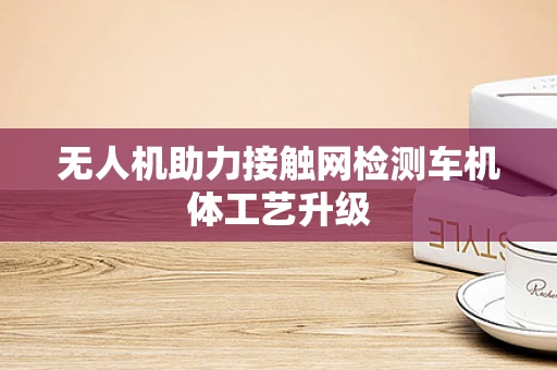 无人机助力接触网检测车机体工艺升级
