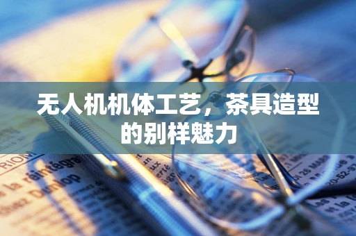 无人机机体工艺，茶具造型的别样魅力