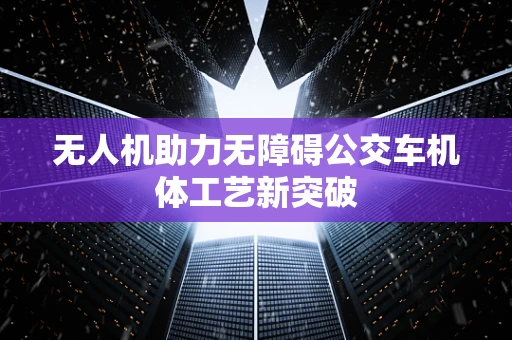 无人机助力无障碍公交车机体工艺新突破