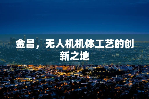 金昌，无人机机体工艺的创新之地