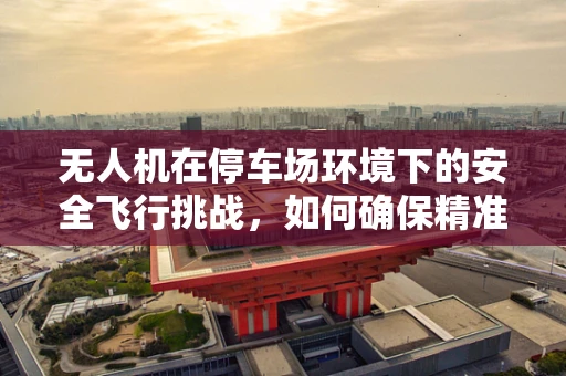 无人机在停车场环境下的安全飞行挑战，如何确保精准定位与避障？