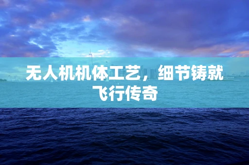 无人机机体工艺，细节铸就飞行传奇