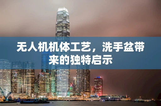 无人机机体工艺，洗手盆带来的独特启示