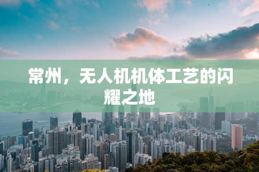 常州，无人机机体工艺的闪耀之地