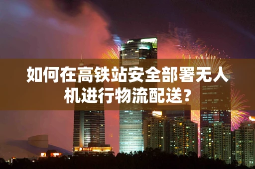 如何在高铁站安全部署无人机进行物流配送？