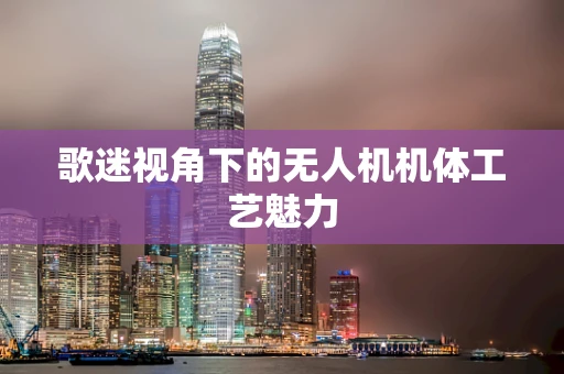 歌迷视角下的无人机机体工艺魅力