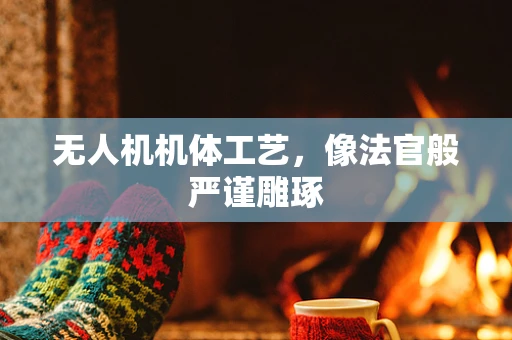 无人机机体工艺，像法官般严谨雕琢
