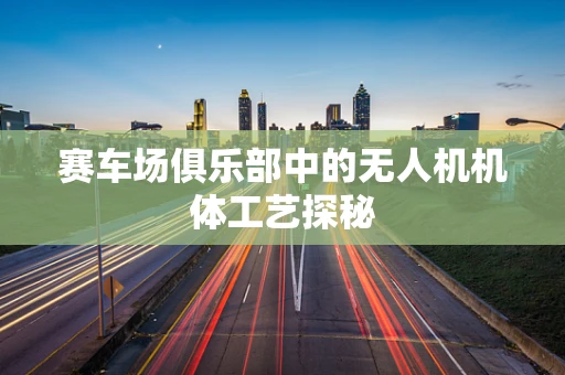 赛车场俱乐部中的无人机机体工艺探秘