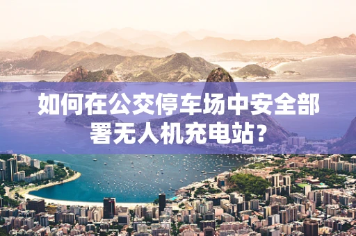 如何在公交停车场中安全部署无人机充电站？