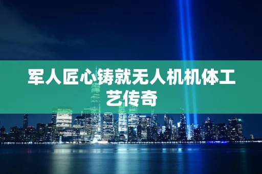 军人匠心铸就无人机机体工艺传奇