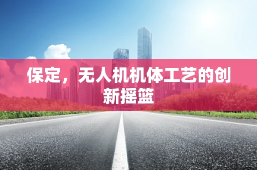 保定，无人机机体工艺的创新摇篮