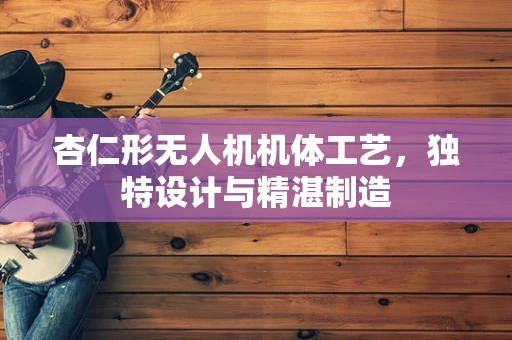 杏仁形无人机机体工艺，独特设计与精湛制造