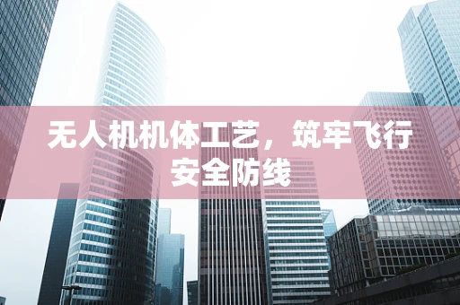 无人机机体工艺，筑牢飞行安全防线