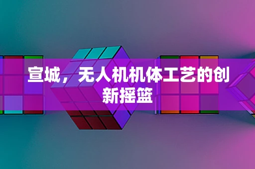 宣城，无人机机体工艺的创新摇篮