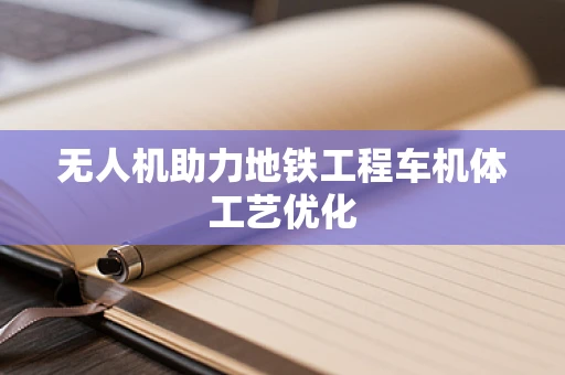 无人机助力地铁工程车机体工艺优化