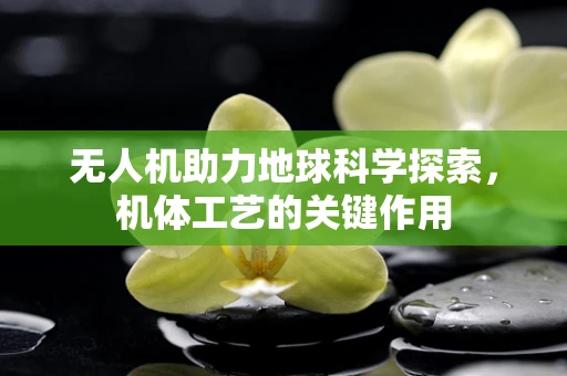 无人机助力地球科学探索，机体工艺的关键作用