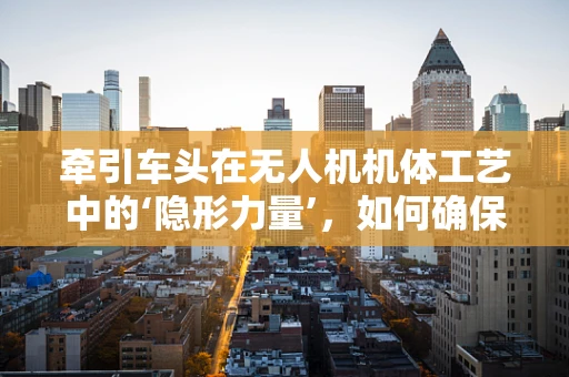 牵引车头在无人机机体工艺中的‘隐形力量’，如何确保稳固与轻量化的完美结合？