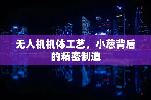 无人机机体工艺，小葱背后的精密制造