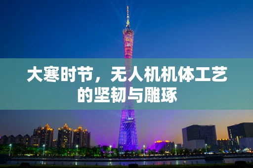 大寒时节，无人机机体工艺的坚韧与雕琢