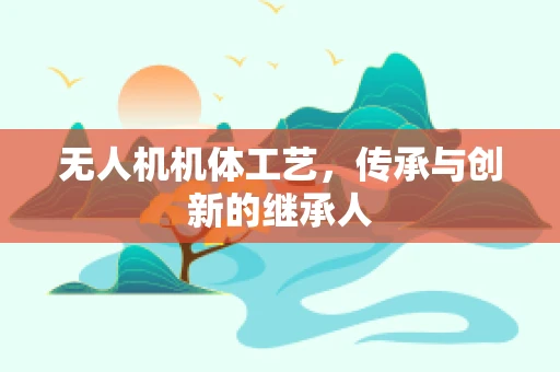 无人机机体工艺，传承与创新的继承人