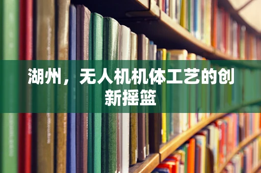 湖州，无人机机体工艺的创新摇篮