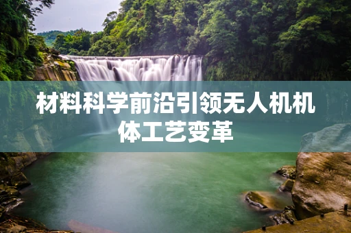 材料科学前沿引领无人机机体工艺变革