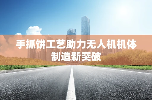 手抓饼工艺助力无人机机体制造新突破