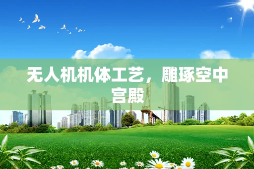 无人机机体工艺，雕琢空中宫殿