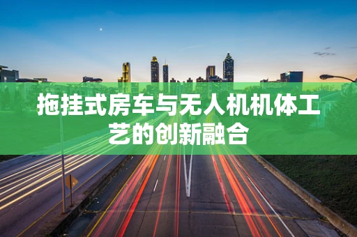 拖挂式房车与无人机机体工艺的创新融合