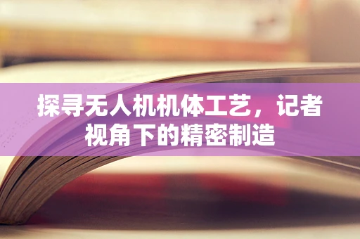 探寻无人机机体工艺，记者视角下的精密制造