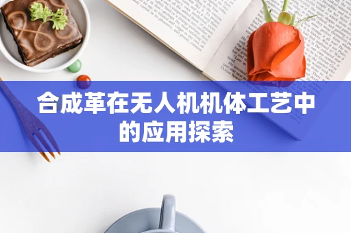 合成革在无人机机体工艺中的应用探索