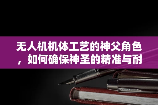 无人机机体工艺的神父角色，如何确保神圣的精准与耐用？