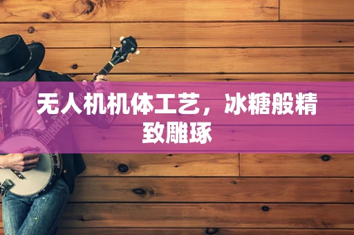 无人机机体工艺，冰糖般精致雕琢