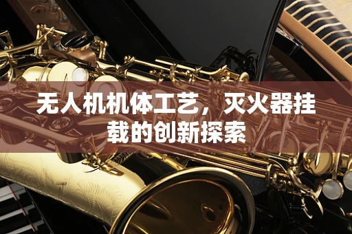 无人机机体工艺，灭火器挂载的创新探索