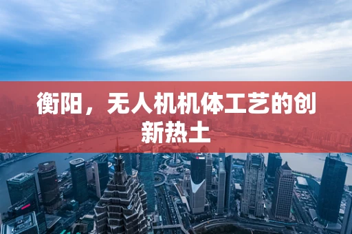 衡阳，无人机机体工艺的创新热土