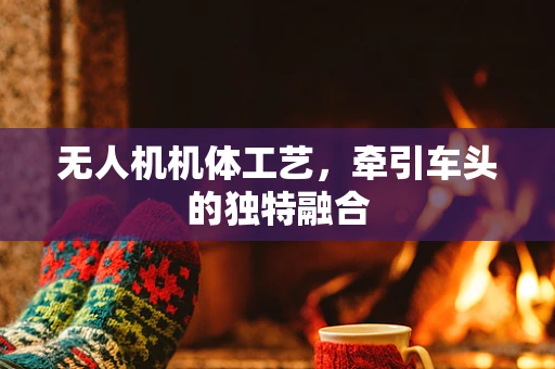 无人机机体工艺，牵引车头的独特融合